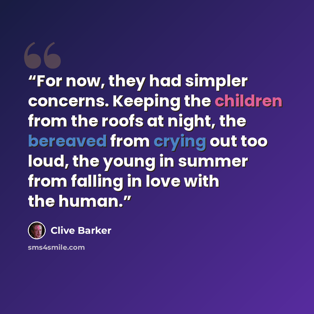 “For now, they had simpler concerns. Keeping the children from the roofs at night, the bereaved from crying out too loud, the young in summer from falling in love with the human.” quote by Clive Barker