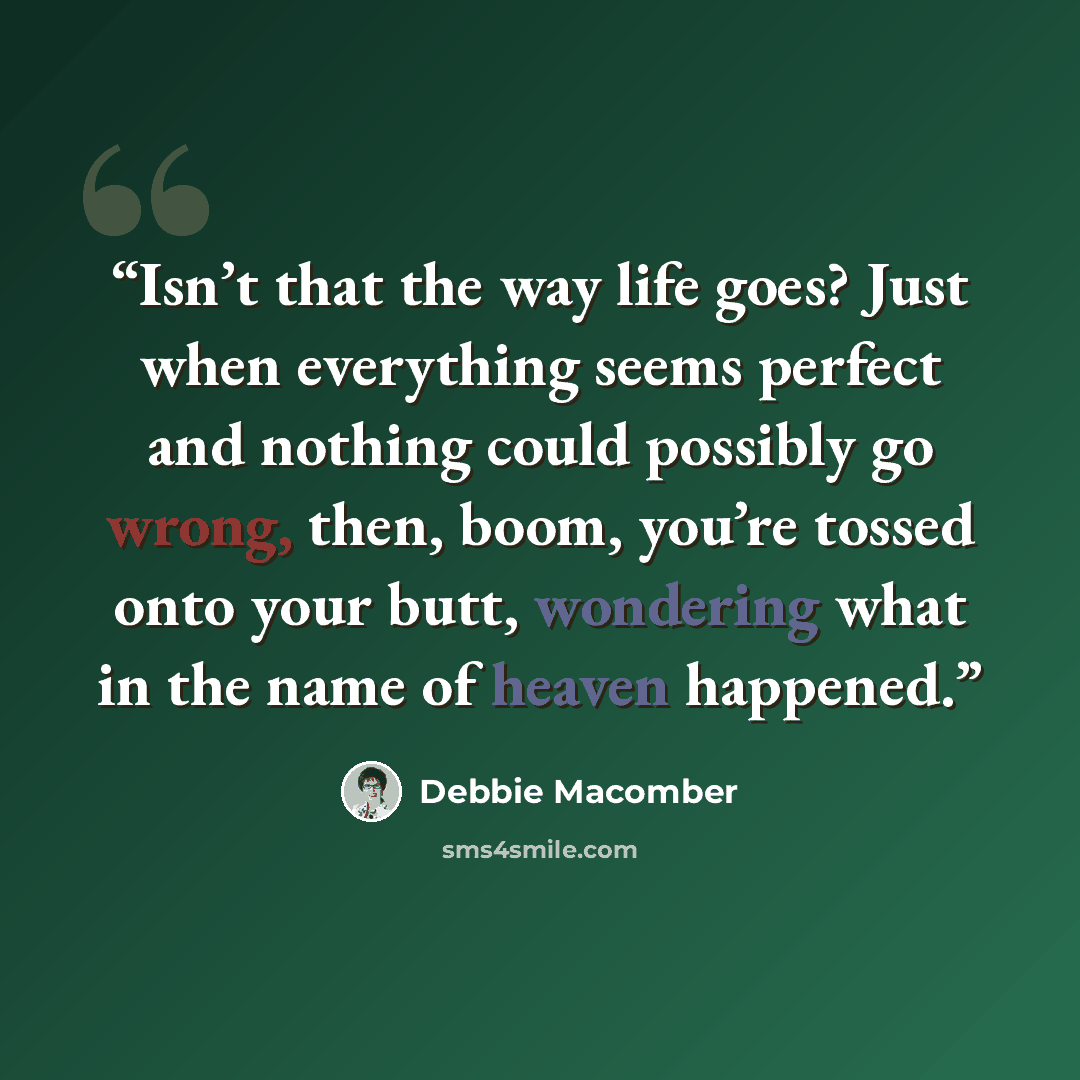“Isn’t that the way life goes? Just when everything seems perfect and nothing could possibly go wrong, then, boom, you’re tossed onto your butt, wondering what in the name of heaven happened.” quote by Debbie Macomber