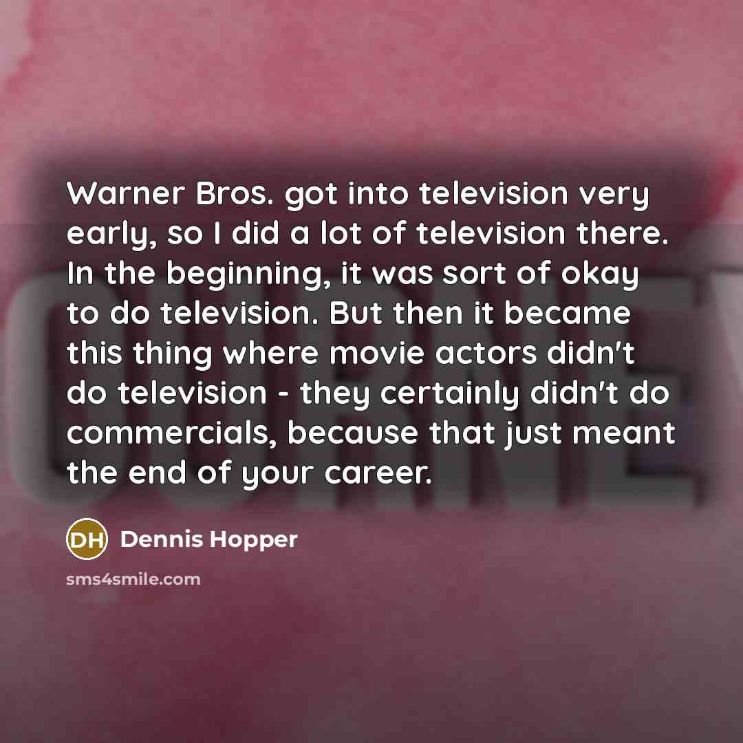 “Warner Bros. got into television very early, so I did a lot of television there. In the beginning, it was sort of okay to do television. But then it became this thing where movie actors didn't do television - they certainly didn't do commercials, because that just meant the end of your career.” quote by Dennis Hopper