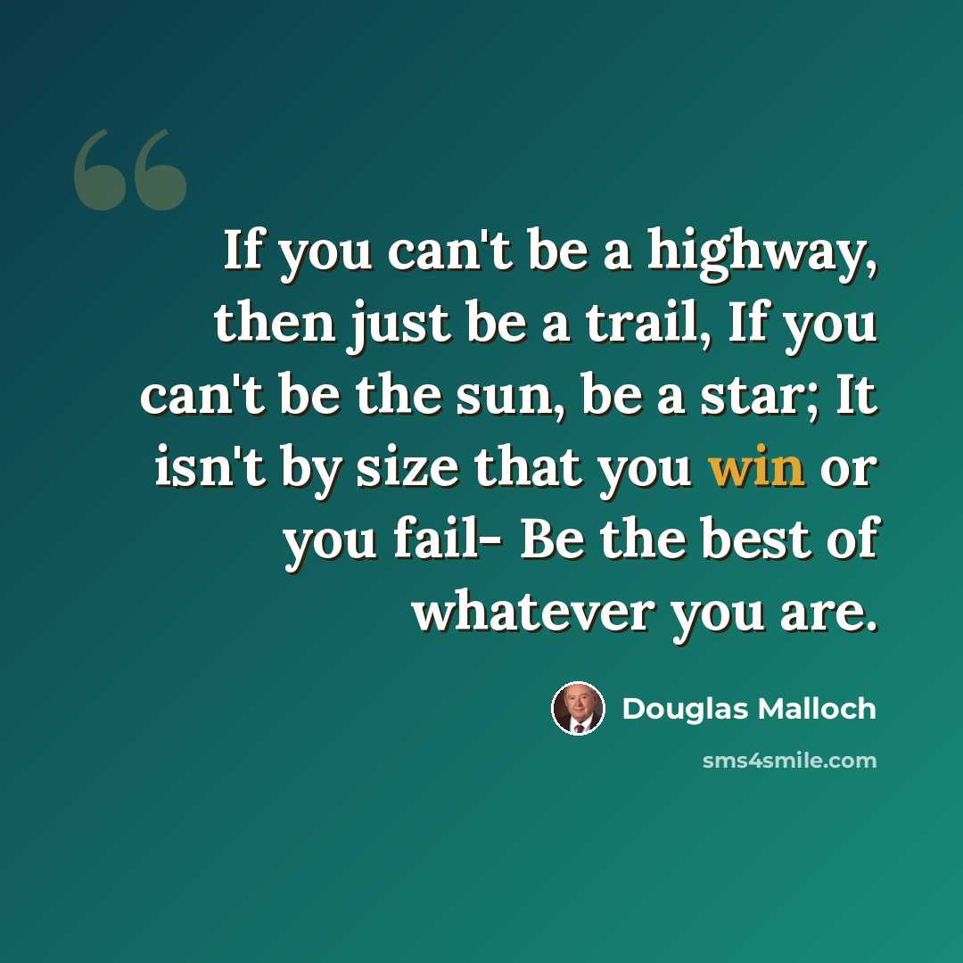 “If you can't be a highway, then just be a trail, If you can't be the sun, be a star; It isn't by size that you win or you fail- Be the best of whatever you are.” quote by Douglas Malloch