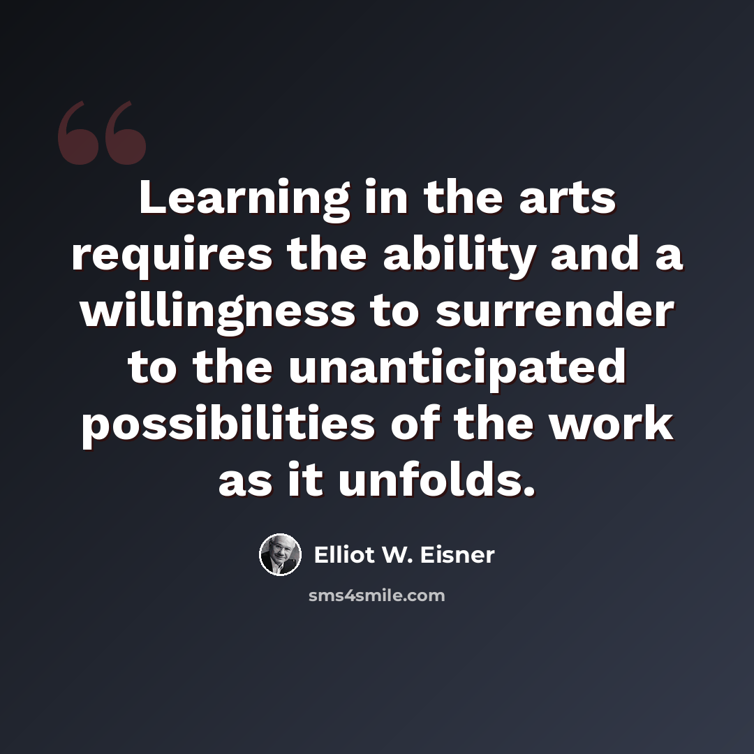 “Learning in the arts requires the ability and a willingness to surrender to the unanticipated possibilities of the work as it unfolds.” quote by Elliot W. Eisner