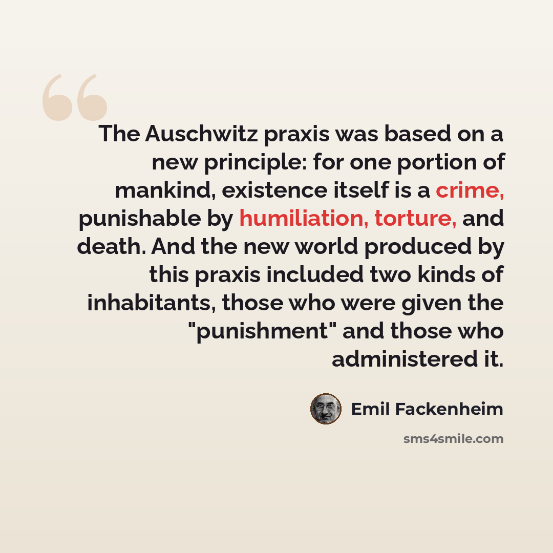 “The Auschwitz praxis was based on a new principle: for one portion of mankind, existence itself is a crime, punishable by humiliation, torture, and death. And the new world produced by this praxis included two kinds of inhabitants, those who were given the "punishment" and those who administered it.” quote by Emil Fackenheim