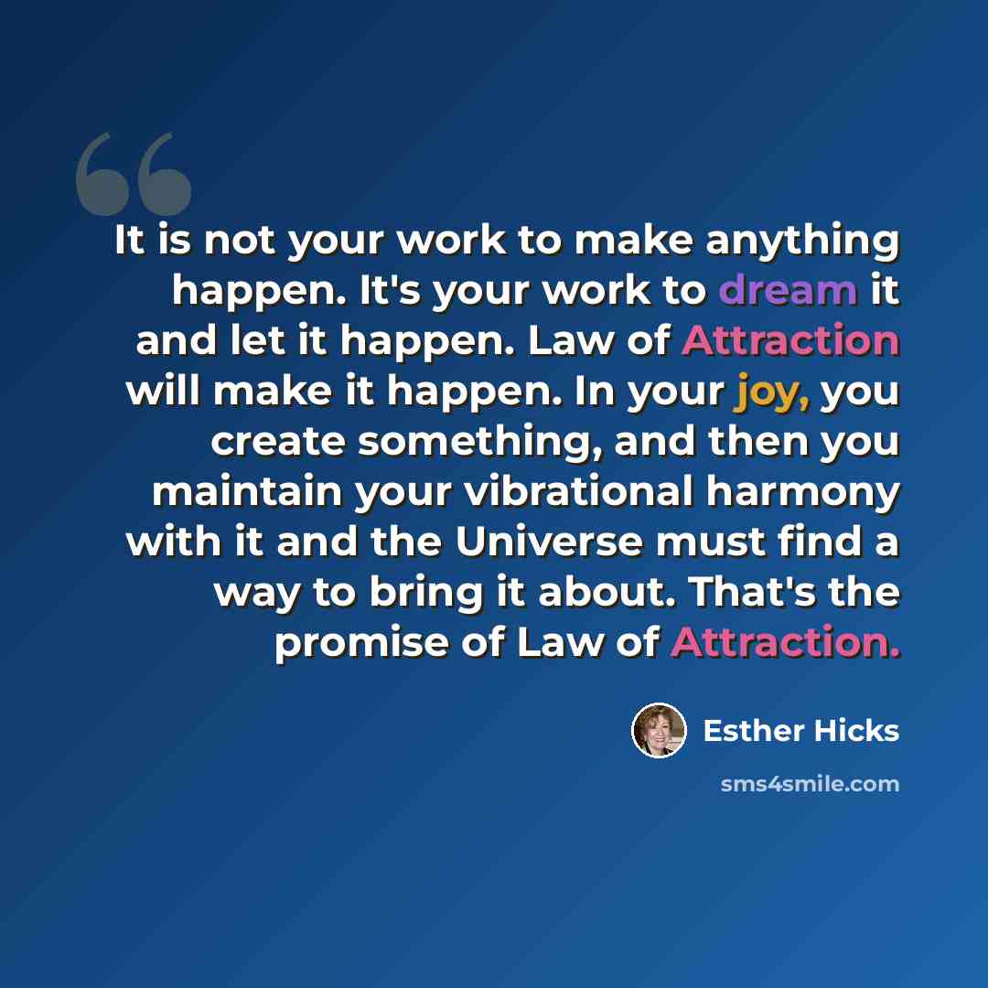 “It is not your work to make anything happen. It's your work to dream it and let it happen. Law of Attraction will make it happen. In your joy, you create something, and then you maintain your vibrational harmony with it and the Universe must find a way to bring it about. That's the promise of Law…” quote by Esther Hicks