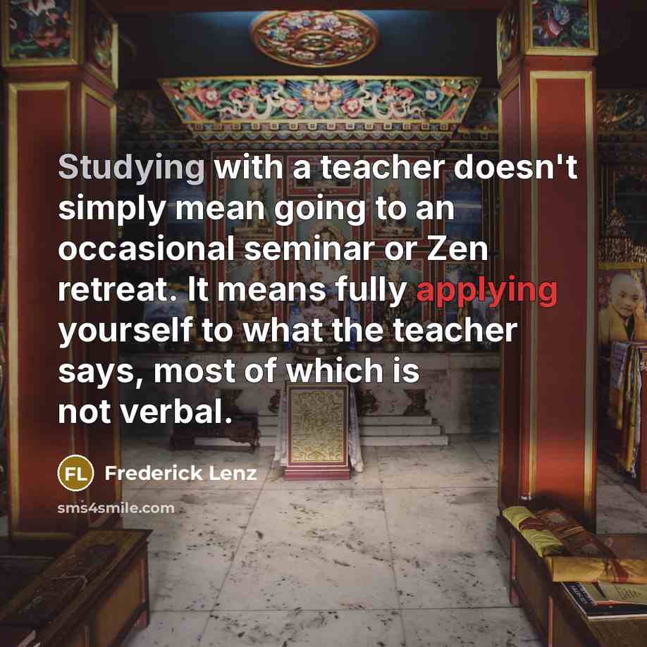 “Studying with a teacher doesn't simply mean going to an occasional seminar or Zen retreat. It means fully applying yourself to what the teacher says, most of which is not verbal.” quote by Frederick Lenz