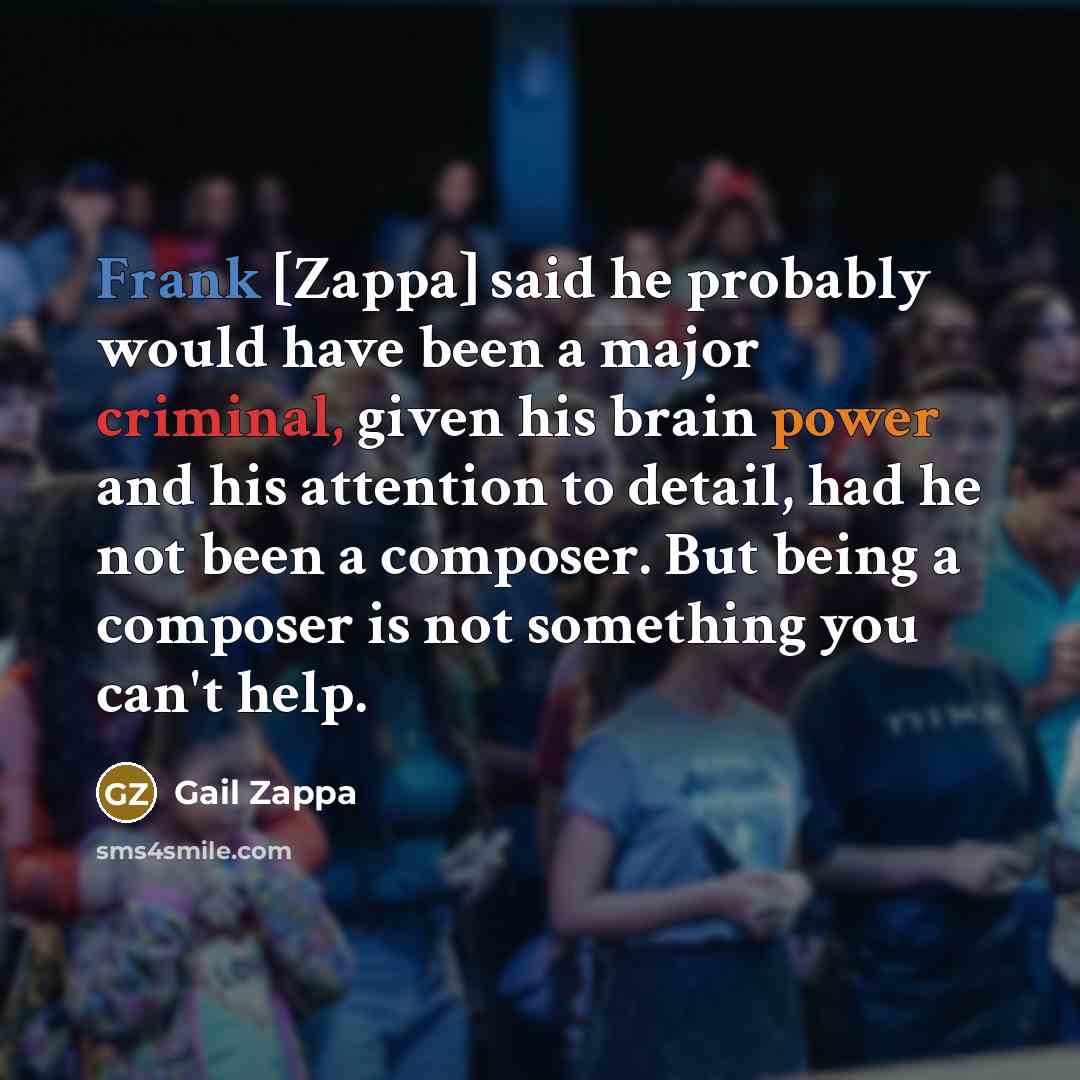 “Frank [Zappa] said he probably would have been a major criminal, given his brain power and his attention to detail, had he not been a composer. But being a composer is not something you can't help.” quote by Gail Zappa