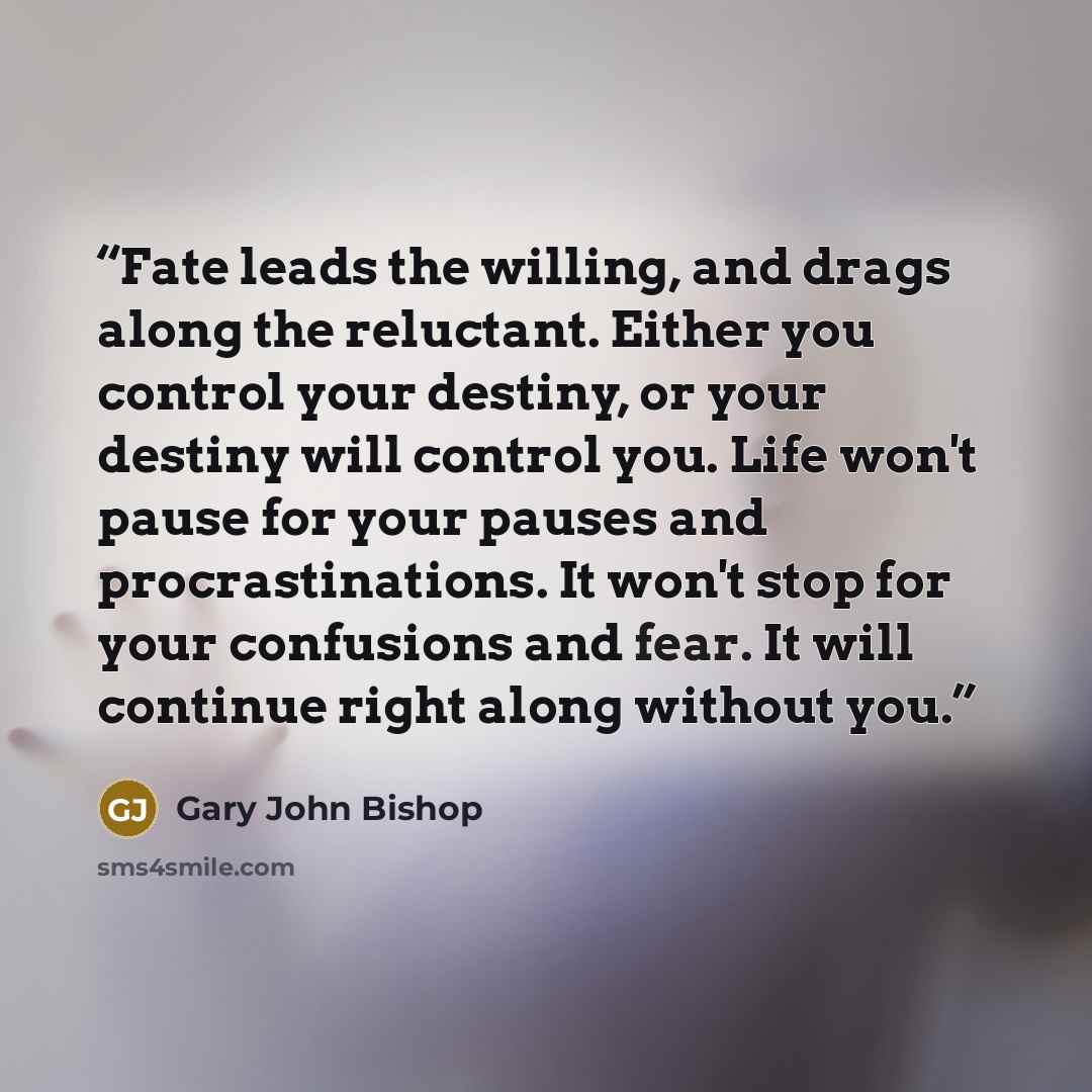 “Fate leads the willing, and drags along the reluctant. Either you control your destiny, or your destiny will control you. Life won't pause for your pauses and procrastinations. It won't stop for your confusions and fear. It will continue right along without you.” quote by Gary John Bishop