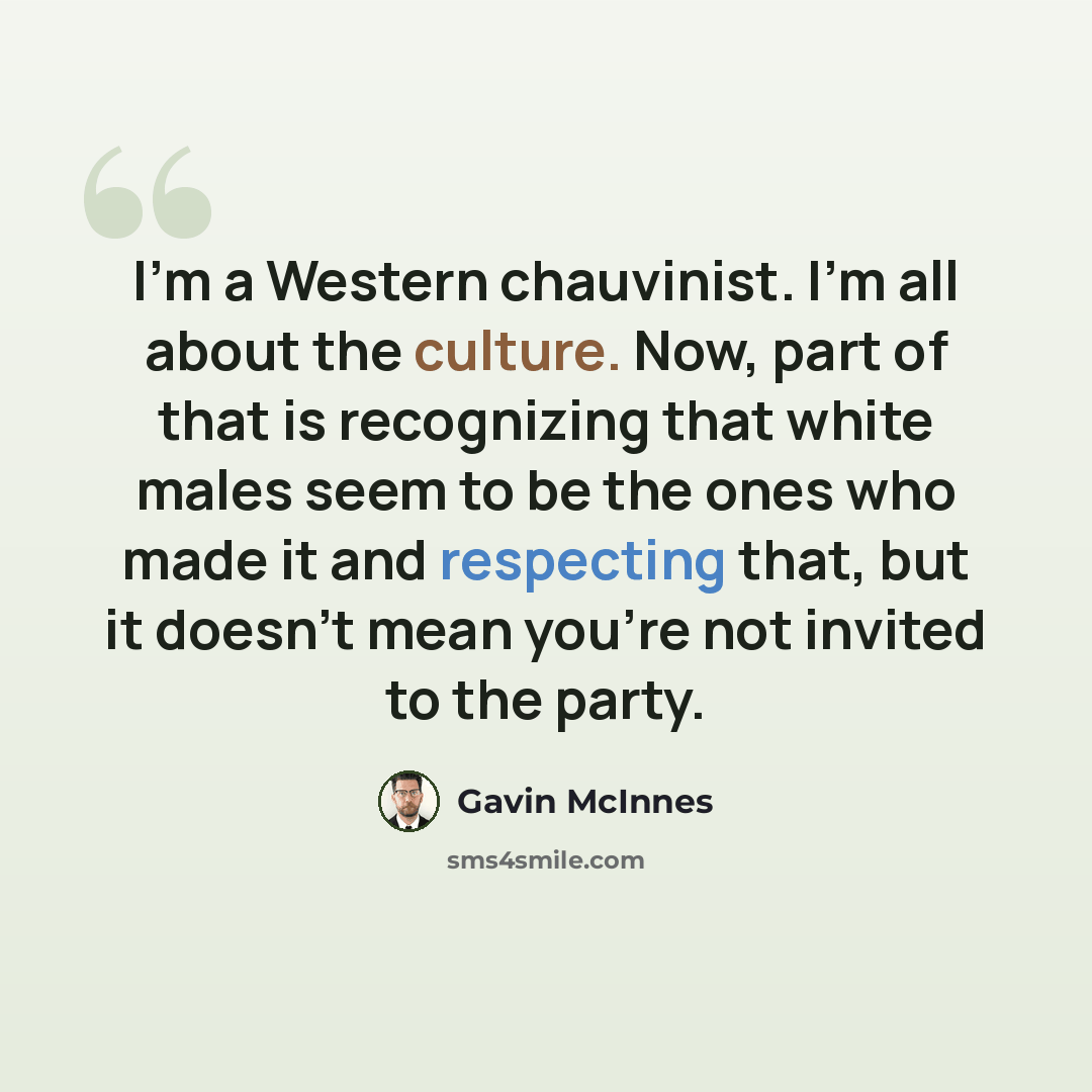 “I'm a Western chauvinist. I'm all about the culture. Now, part of that is recognizing that white males seem to be the ones who made it and respecting that, but it doesn't mean you're not invited to the party.” quote by Gavin McInnes