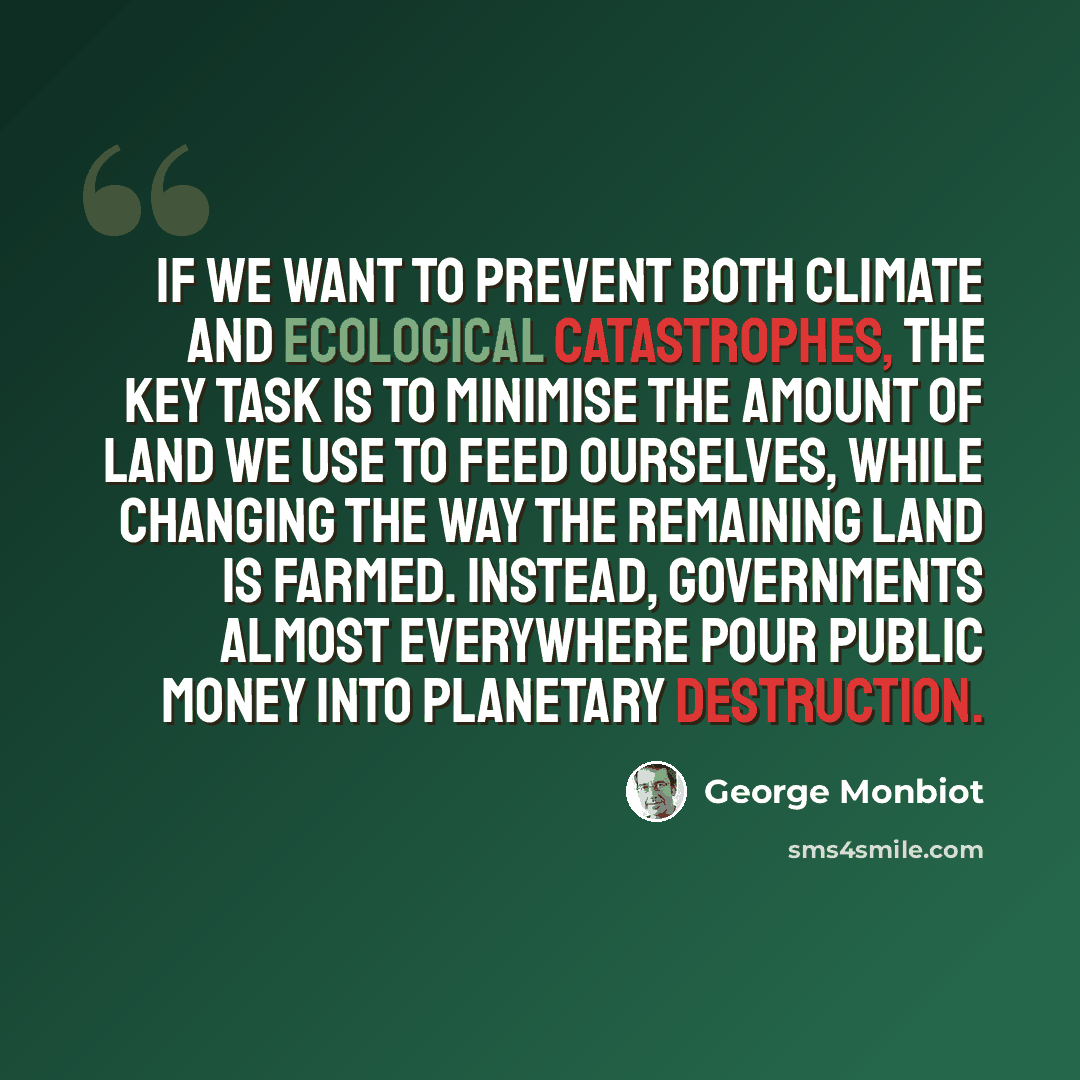 “If we want to prevent both climate and ecological catastrophes, the key task is to minimise the amount of land we use to feed ourselves, while changing the way the remaining land is farmed. Instead, governments almost everywhere pour public money into planetary destruction.” quote by George Monbiot