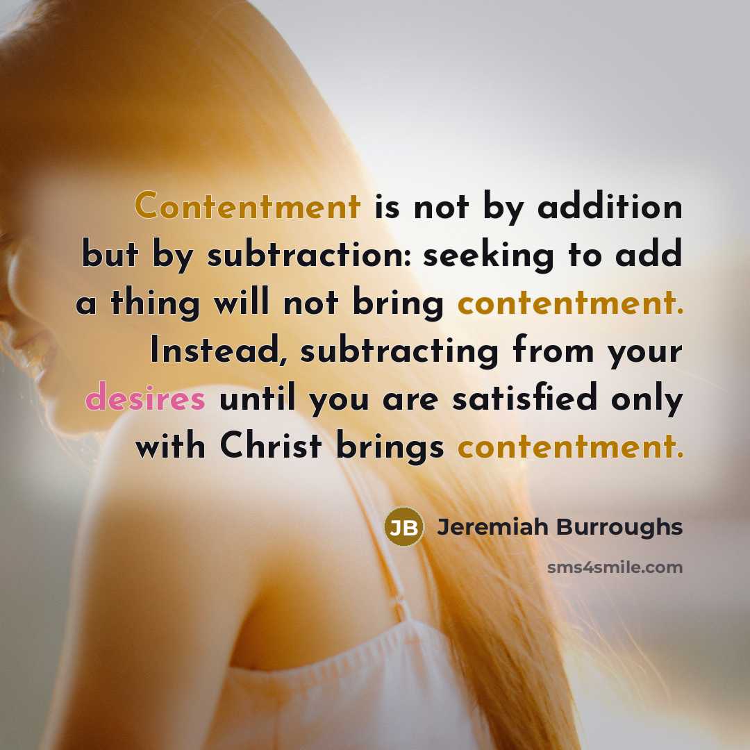“Contentment is not by addition but by subtraction: seeking to add a thing will not bring contentment. Instead, subtracting from your desires until you are satisfied only with Christ brings contentment.” quote by Jeremiah Burroughs