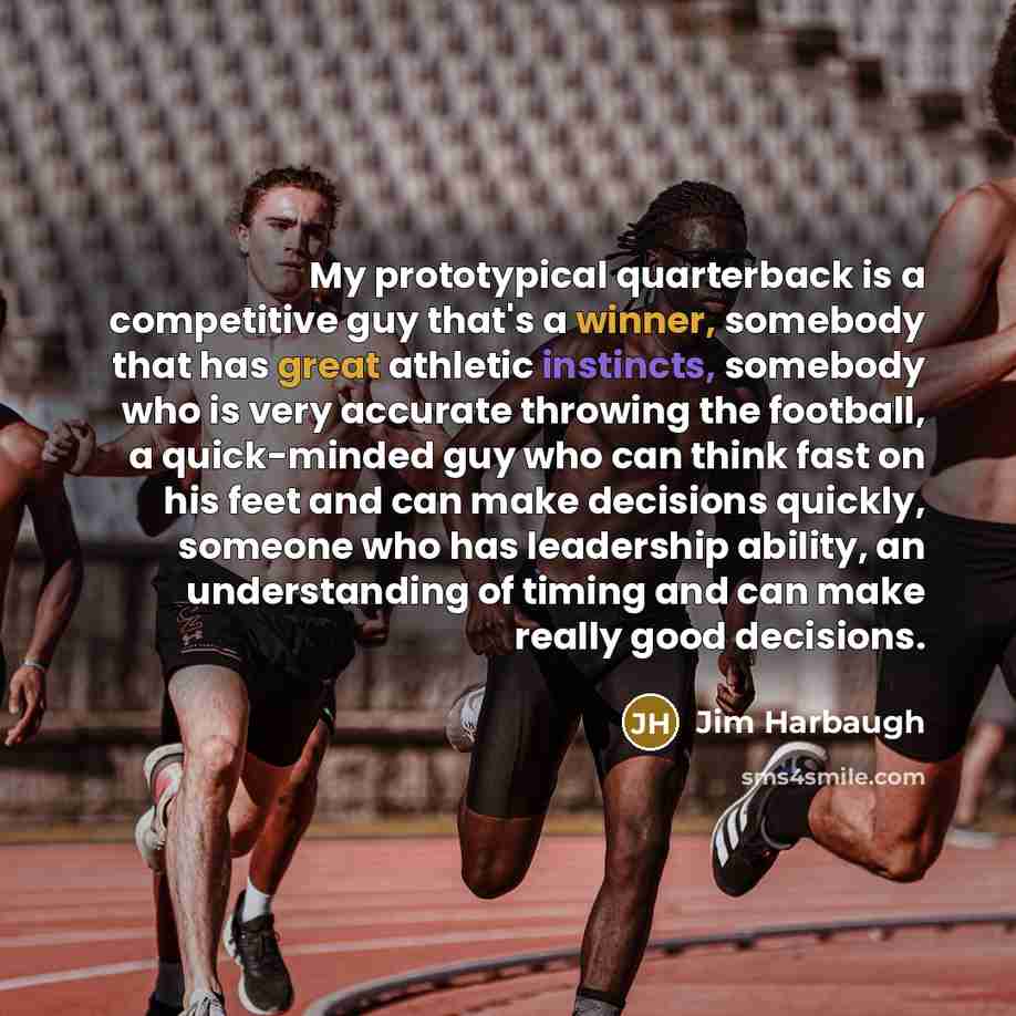 “My prototypical quarterback is a competitive guy that's a winner, somebody that has great athletic instincts, somebody who is very accurate throwing the football, a quick-minded guy who can think fast on his feet and can make decisions quickly, someone who has leadership ability, an understanding…” quote by Jim Harbaugh