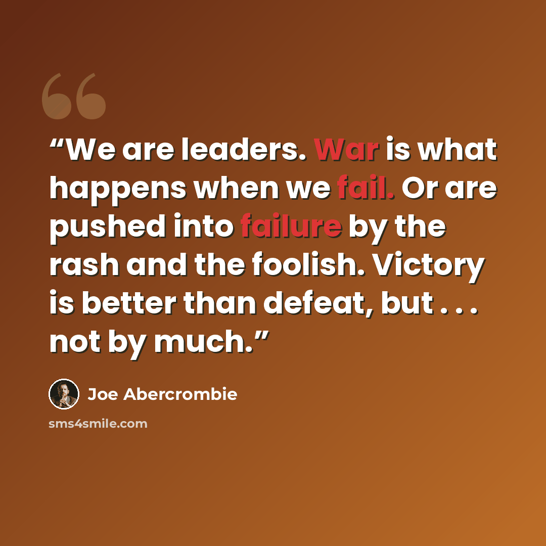 “We are leaders. War is what happens when we fail. Or are pushed into failure by the rash and the foolish. Victory is better than defeat, but . . . not by much.” quote by Joe Abercrombie