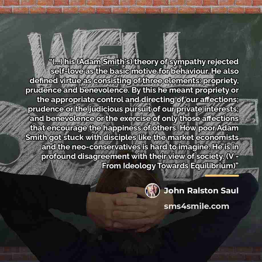 “(...) his (Adam Smith's) theory of sympathy rejected self-love as the basic motive for behaviour. He also defined virtue as consisting of three elements: propriety, prudence and benevolence. By this he meant propriety or the appropriate control and directing of our affections; prudence or the…” quote by John Ralston Saul