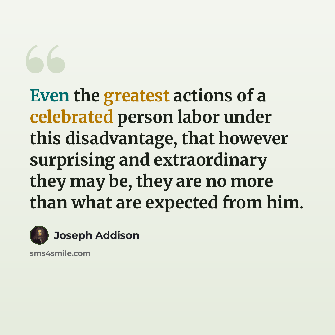 “Even the greatest actions of a celebrated person labor under this disadvantage, that however surprising and extraordinary they may be, they are no more than what are expected from him.” quote by Joseph Addison