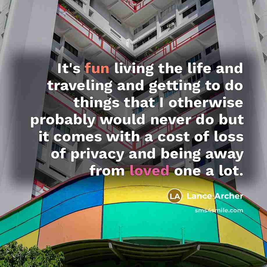 “It's fun living the life and traveling and getting to do things that I otherwise probably would never do but it comes with a cost of loss of privacy and being away from loved one a lot.” quote by Lance Archer