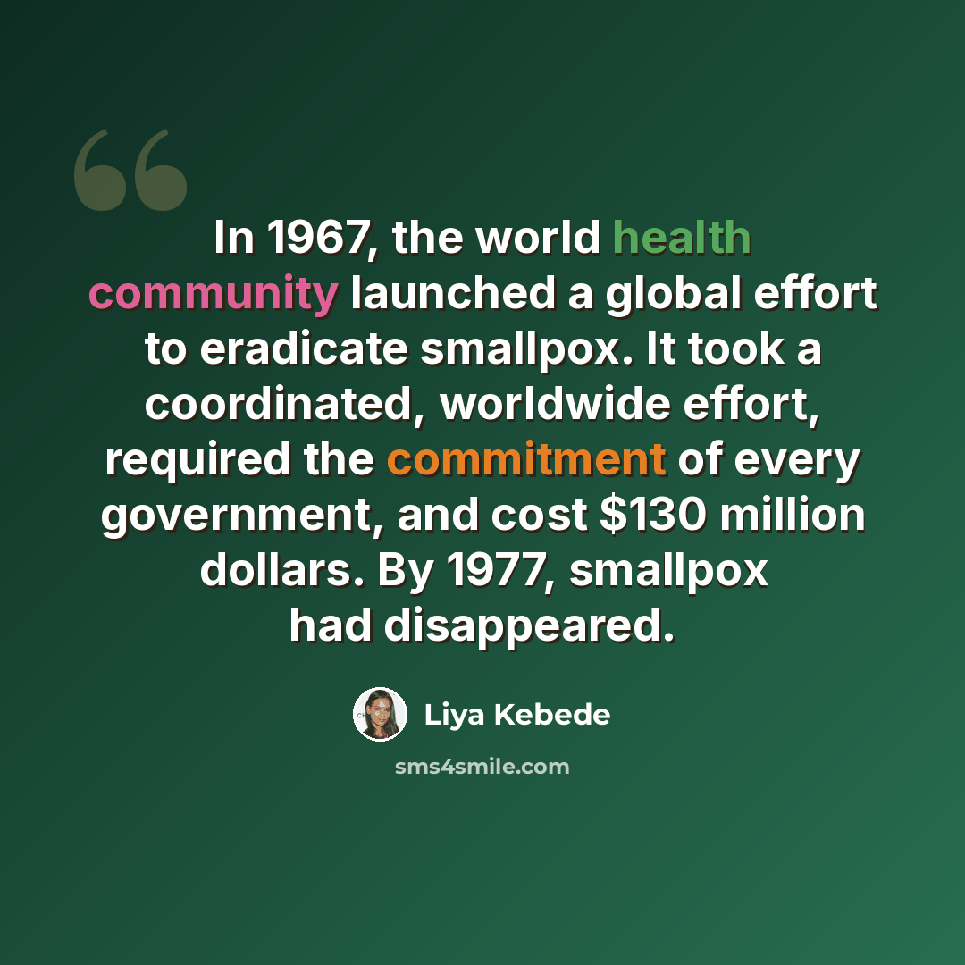“In 1967, the world health community launched a global effort to eradicate smallpox. It took a coordinated, worldwide effort, required the commitment of every government, and cost $130 million dollars. By 1977, smallpox had disappeared.” quote by Liya Kebede