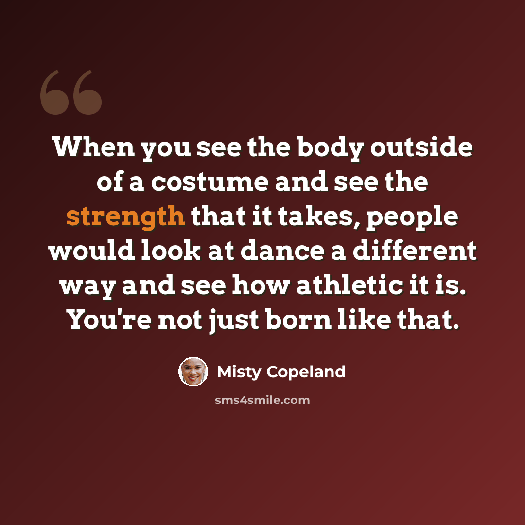 “When you see the body outside of a costume and see the strength that it takes, people would look at dance a different way and see how athletic it is. You're not just born like that.” quote by Misty Copeland