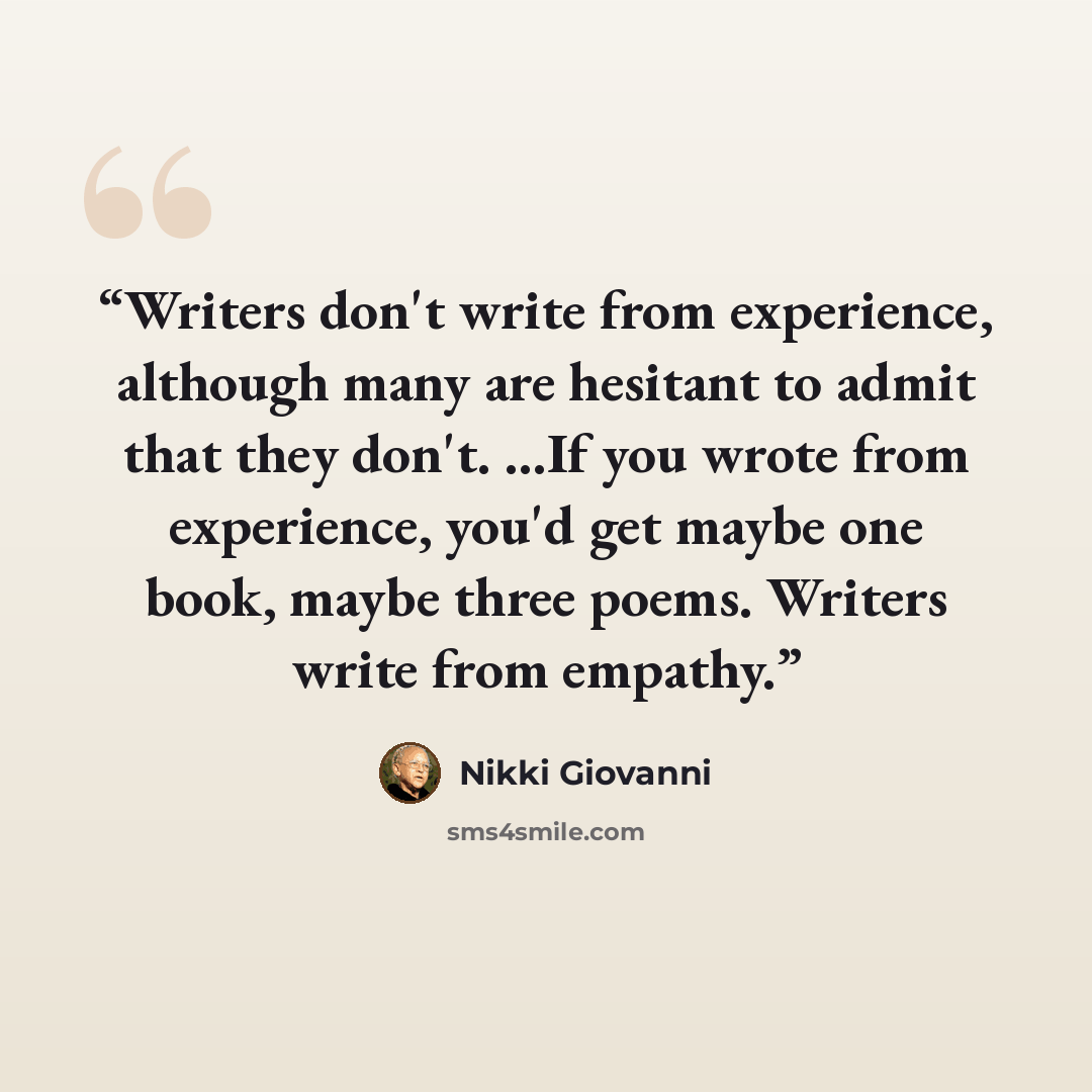“Writers don't write from experience, although many are hesitant to admit that they don't. ...If you wrote from experience, you'd get maybe one book, maybe three poems. Writers write from empathy.” quote by Nikki Giovanni