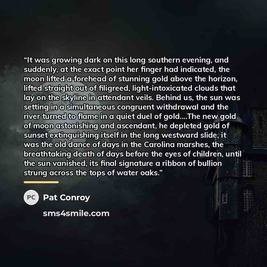 “It was growing dark on this long southern evening, and suddenly, at the exact point her finger had indicated, the moon lifted a forehead of stunning gold above the horizon, lifted straight out of filigreed, light-intoxicated clouds that lay on the skyline in attendant veils. Behind us, the sun was…” quote by Pat Conroy
