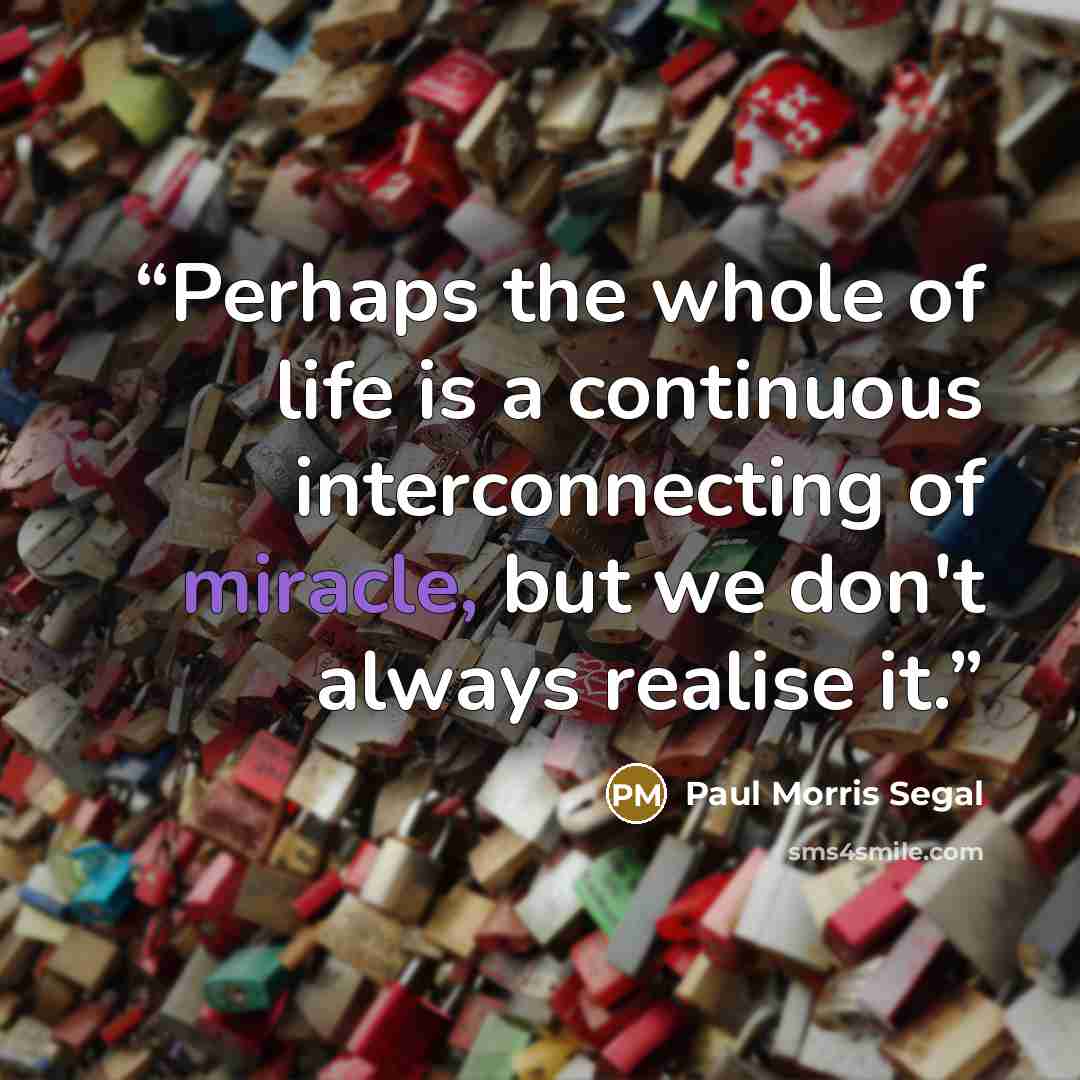 “Perhaps the whole of life is a continuous interconnecting of miracle, but we don't always realise it.” quote by Paul Morris Segal