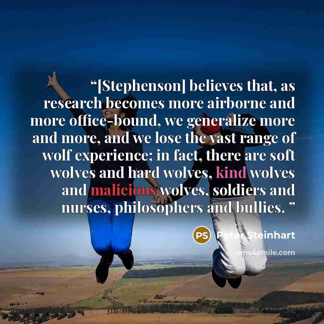 “[Stephenson] believes that, as research becomes more airborne and more office-bound, we generalize more and more, and we lose the vast range of wolf experience; in fact, there are soft wolves and hard wolves, kind wolves and malicious wolves, soldiers and nurses, philosophers and bullies.” quote by Peter Steinhart