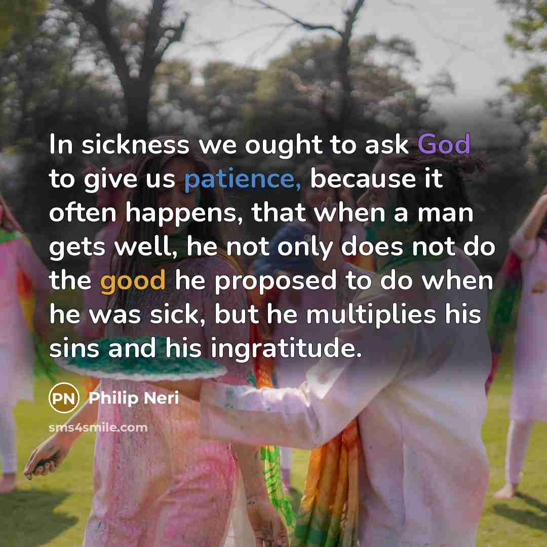 “In sickness we ought to ask God to give us patience, because it often happens, that when a man gets well, he not only does not do the good he proposed to do when he was sick, but he multiplies his sins and his ingratitude.” quote by Philip Neri