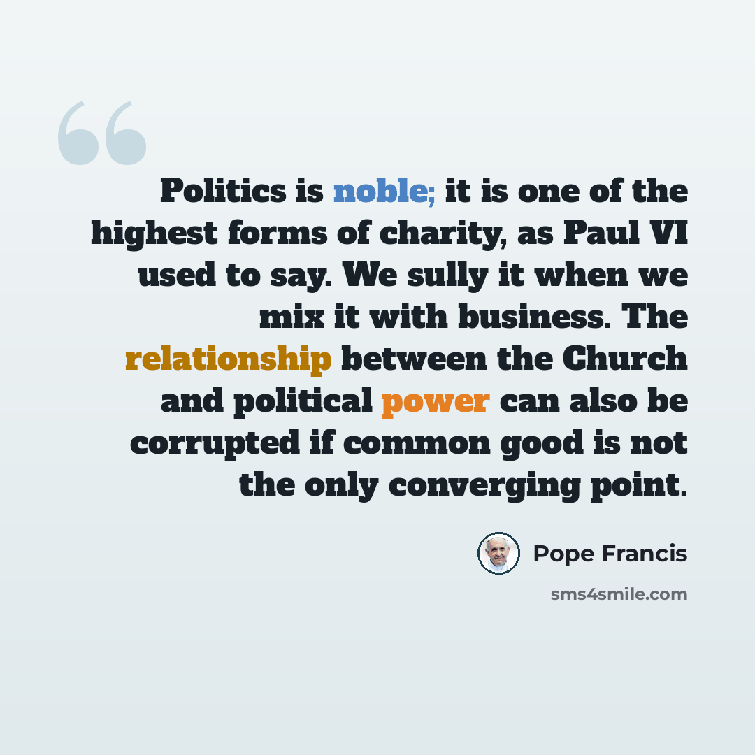 “Politics is noble; it is one of the highest forms of charity, as Paul VI used to say. We sully it when we mix it with business. The relationship between the Church and political power can also be corrupted if common good is not the only converging point.” quote by Pope Francis