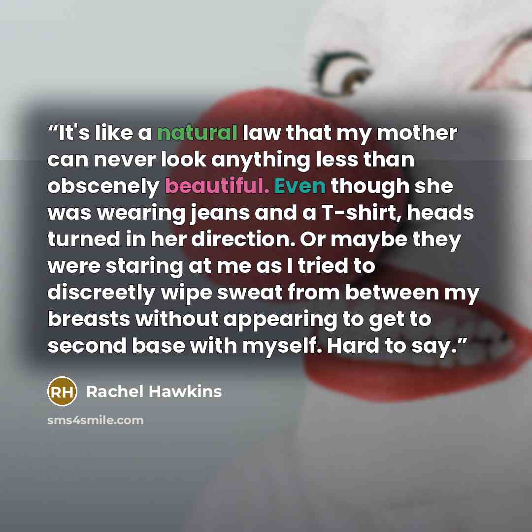 “It's like a natural law that my mother can never look anything less than obscenely beautiful. Even though she was wearing jeans and a T-shirt, heads turned in her direction. Or maybe they were staring at me as I tried to discreetly wipe sweat from between my breasts without appearing to get to…” quote by Rachel Hawkins