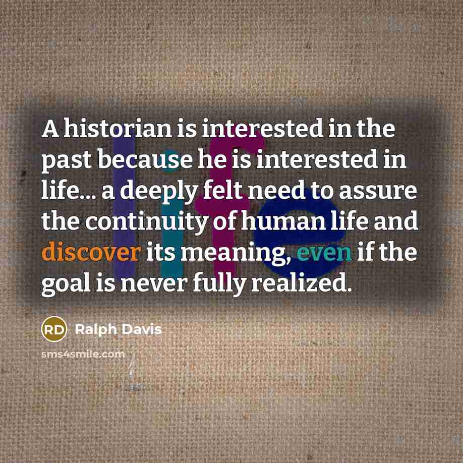 “A historian is interested in the past because he is interested in life... a deeply felt need to assure the continuity of human life and discover its meaning, even if the goal is never fully realized.” quote by Ralph Davis