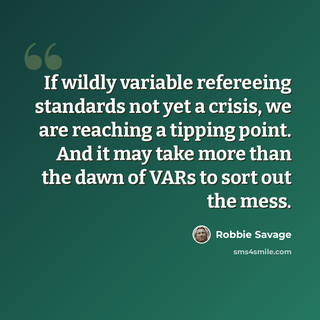 “If wildly variable refereeing standards not yet a crisis, we are reaching a tipping point. And it may take more than the dawn of VARs to sort out the mess.” quote by Robbie Savage