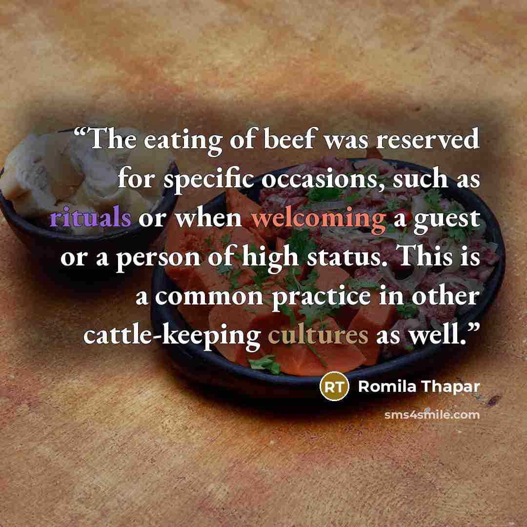 “The eating of beef was reserved for specific occasions, such as rituals or when welcoming a guest or a person of high status. This is a common practice in other cattle-keeping cultures as well.” quote by Romila Thapar