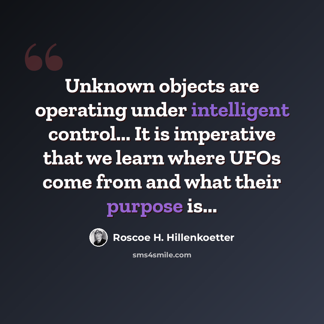 “Unknown objects are operating under intelligent control... It is imperative that we learn where UFOs come from and what their purpose is...” quote by Roscoe H. Hillenkoetter