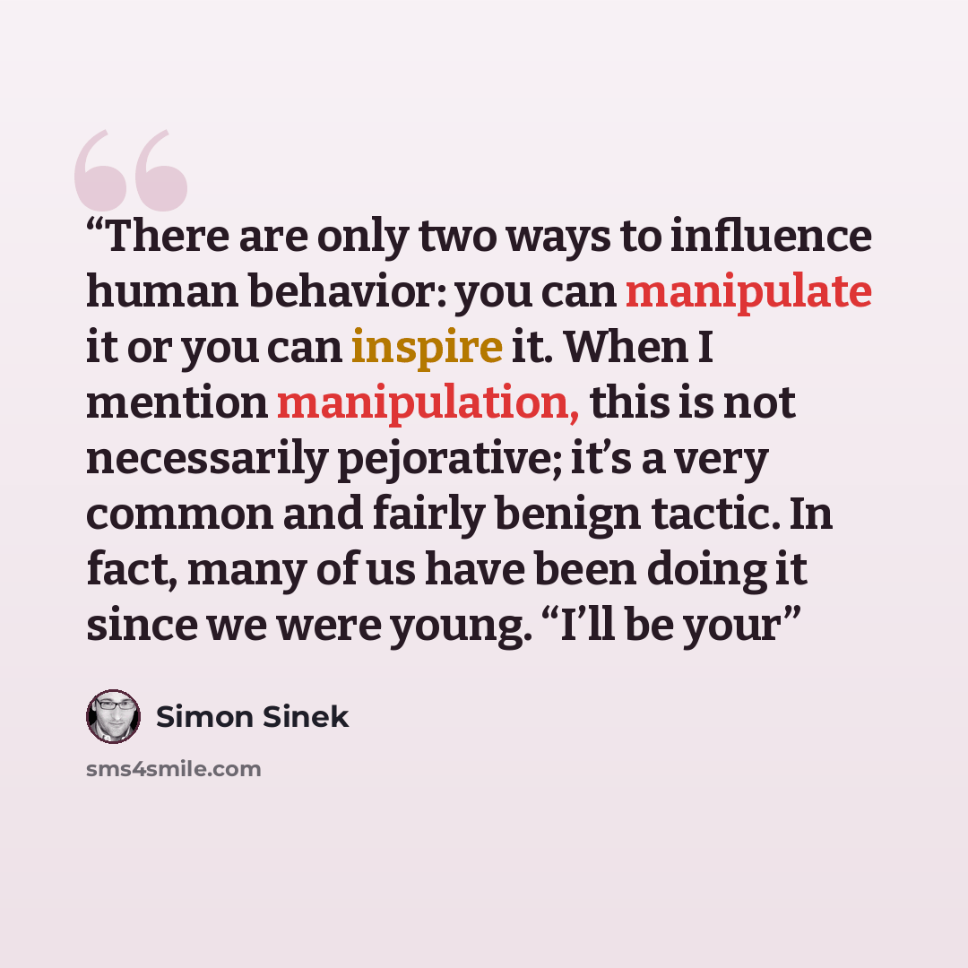 “There are only two ways to influence human behavior: you can manipulate it or you can inspire it. When I mention manipulation, this is not necessarily pejorative; it’s a very common and fairly benign tactic. In fact, many of us have been doing it since we were young. “I’ll be your” quote by Simon Sinek