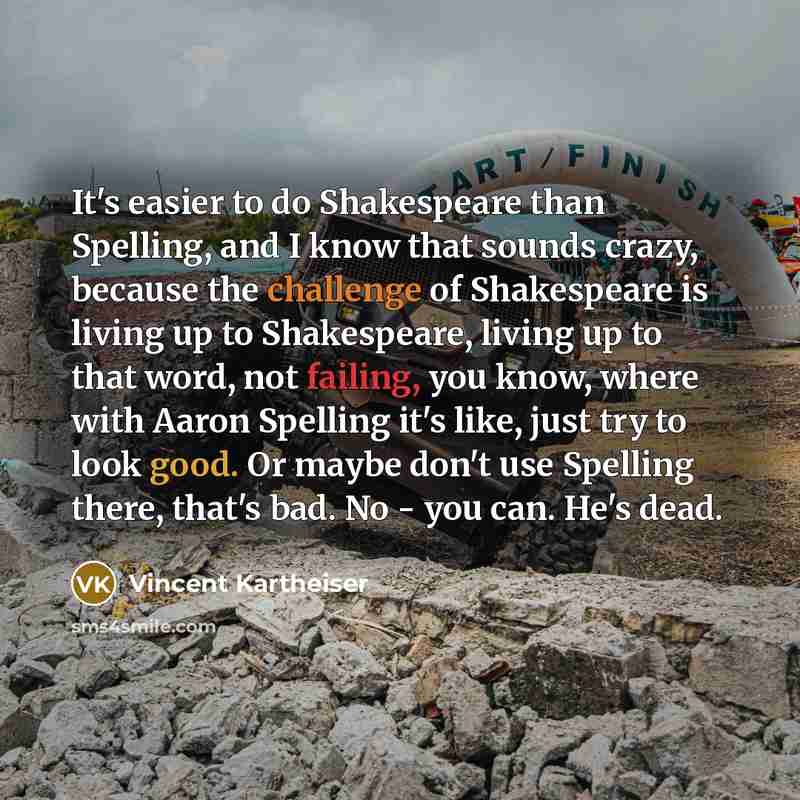 “It's easier to do Shakespeare than Spelling, and I know that sounds crazy, because the challenge of Shakespeare is living up to Shakespeare, living up to that word, not failing, you know, where with Aaron Spelling it's like, just try to look good. Or maybe don't use Spelling there, that's bad. No…” quote by Vincent Kartheiser