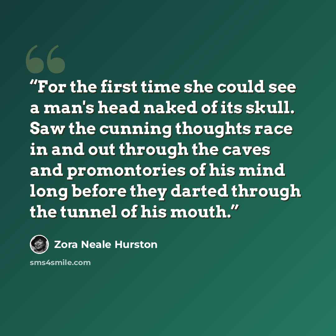 “For the first time she could see a man's head naked of its skull. Saw the cunning thoughts race in and out through the caves and promontories of his mind long before they darted through the tunnel of his mouth.” quote by Zora Neale Hurston