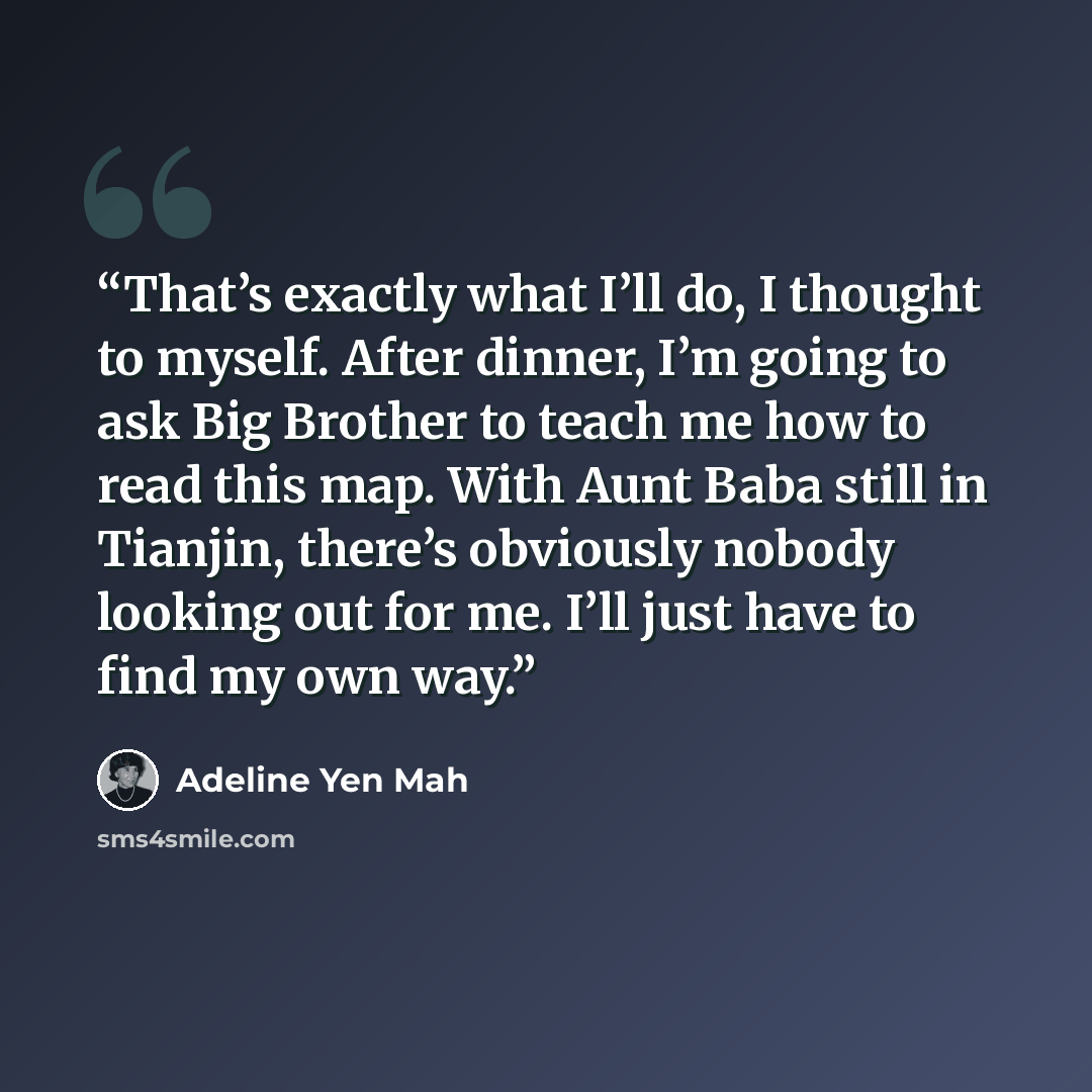 “That’s exactly what I’ll do, I thought to myself. After dinner, I’m going to ask Big Brother to teach me how to read this map. With Aunt Baba still in Tianjin, there’s obviously nobody looking out for me. I’ll just have to find my own way.” quote by Adeline Yen Mah