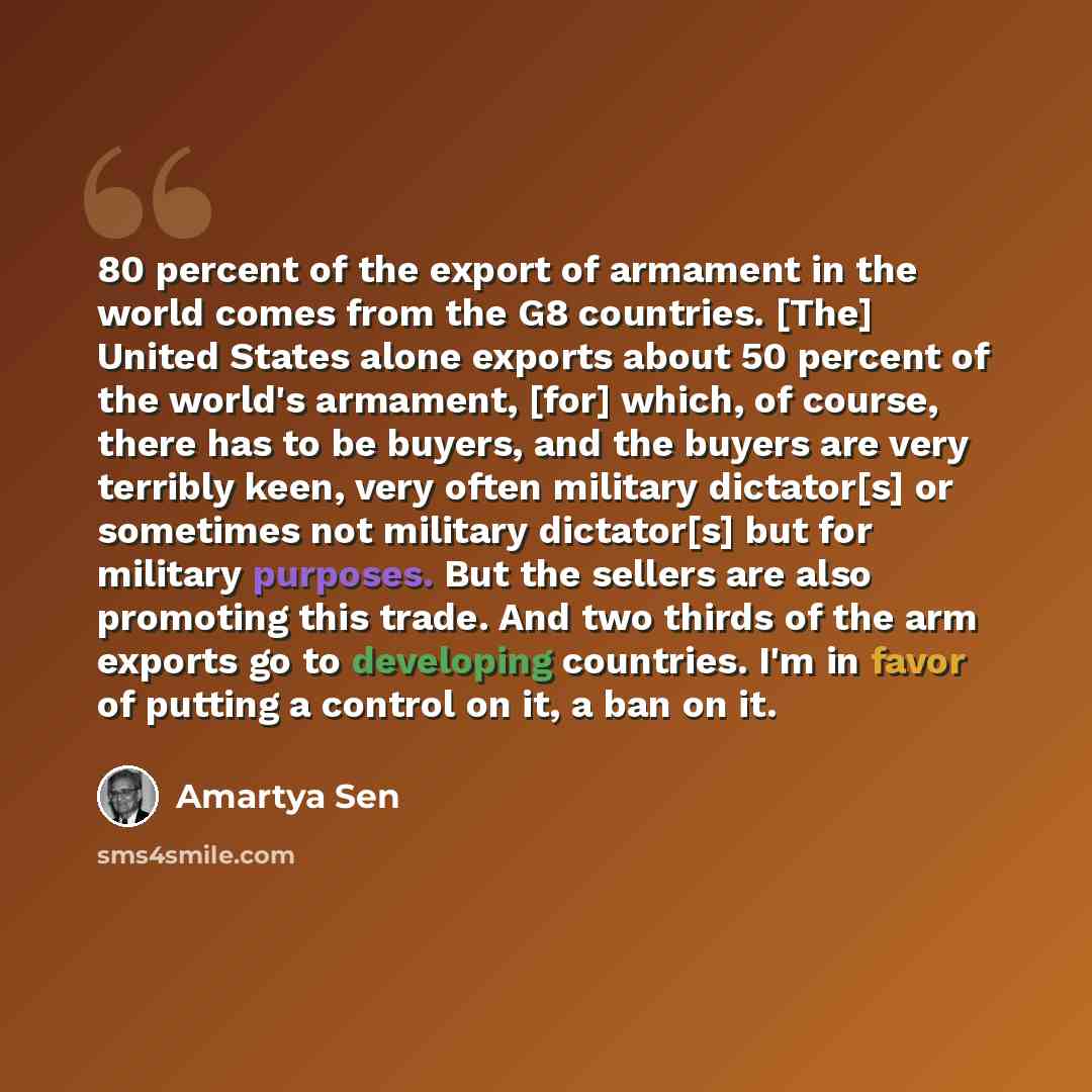 “80 percent of the export of armament in the world comes from the G8 countries. [The] United States alone exports about 50 percent of the world's armament, [for] which, of course, there has to be buyers, and the buyers are very terribly keen, very often military dictator[s] or sometimes not…” quote by Amartya Sen