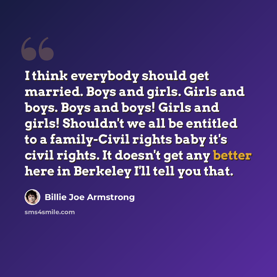 “I think everybody should get married. Boys and girls. Girls and boys. Boys and boys! Girls and girls! Shouldn't we all be entitled to a family-Civil rights baby it's civil rights. It doesn't get any better here in Berkeley I'll tell you that.” quote by Billie Joe Armstrong