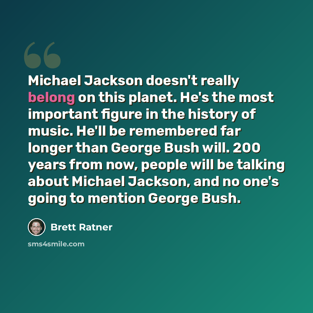 “Michael Jackson doesn't really belong on this planet. He's the most important figure in the history of music. He'll be remembered far longer than George Bush will. 200 years from now, people will be talking about Michael Jackson, and no one's going to mention George Bush.” quote by Brett Ratner