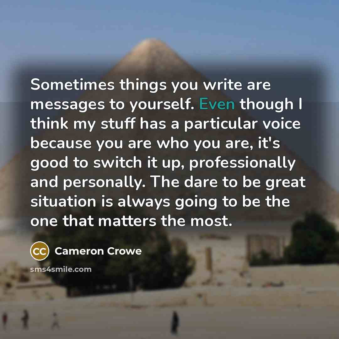 “Sometimes things you write are messages to yourself. Even though I think my stuff has a particular voice because you are who you are, it's good to switch it up, professionally and personally. The dare to be great situation is always going to be the one that matters the most.” quote by Cameron Crowe