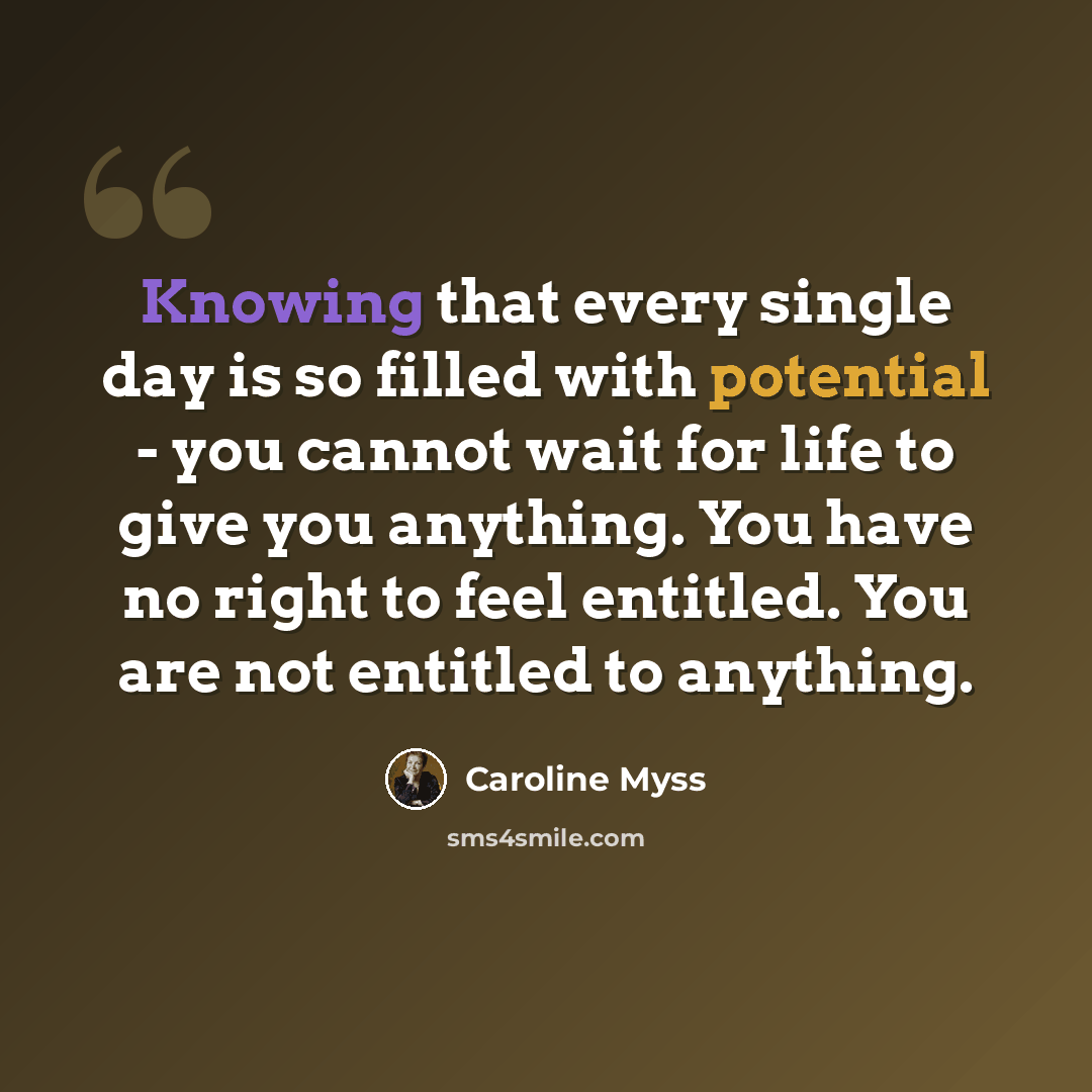 “Knowing that every single day is so filled with potential - you cannot wait for life to give you anything. You have no right to feel entitled. You are not entitled to anything.” quote by Caroline Myss