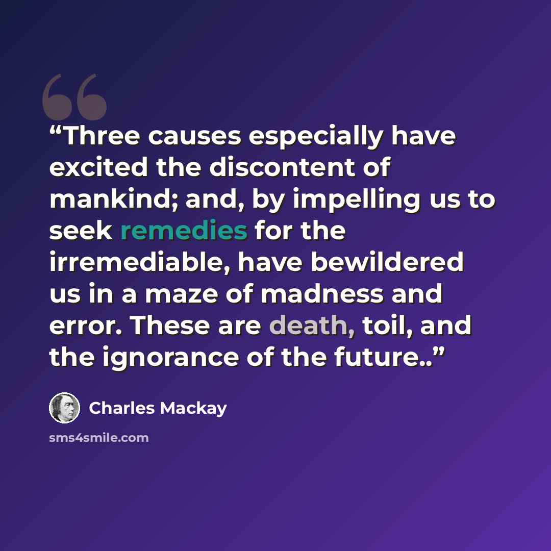 “Three causes especially have excited the discontent of mankind; and, by impelling us to seek remedies for the irremediable, have bewildered us in a maze of madness and error. These are death, toil, and the ignorance of the future..” quote by Charles MacKay