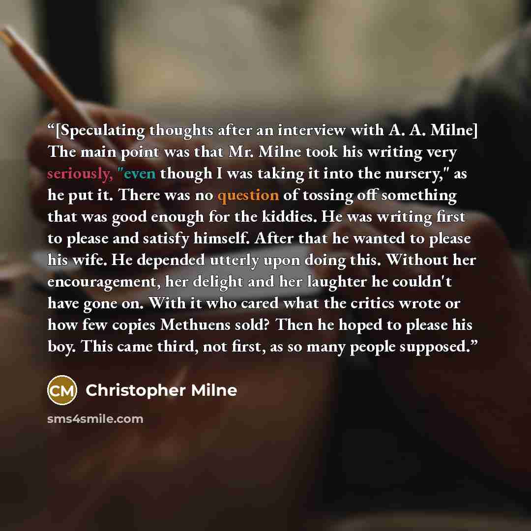 “[Speculating thoughts after an interview with A. A. Milne] The main point was that Mr. Milne took his writing very seriously, "even though I was taking it into the nursery," as he put it. There was no question of tossing off something that was good enough for the kiddies. He was writing first to…” quote by Christopher Milne