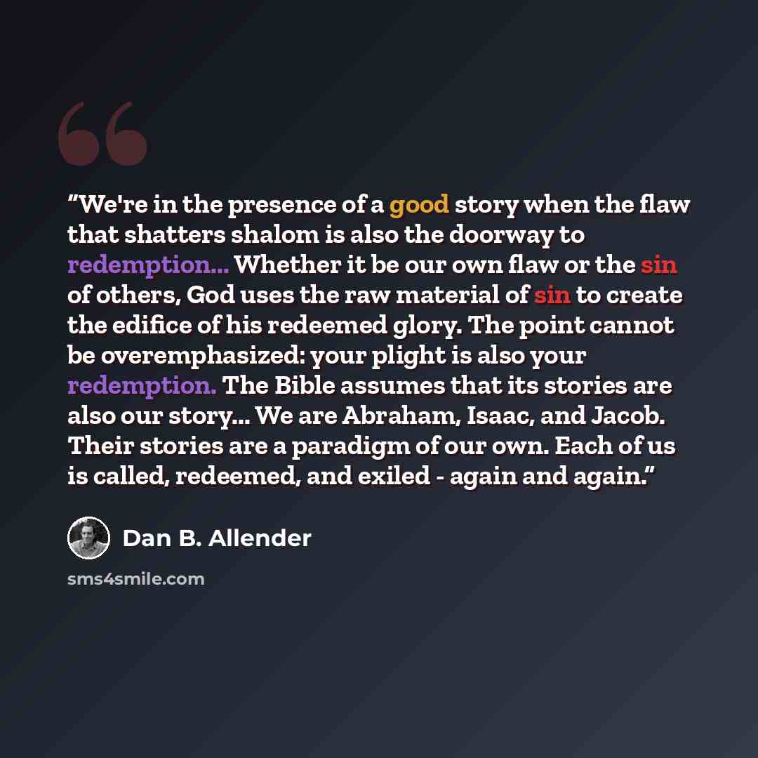 “We're in the presence of a good story when the flaw that shatters shalom is also the doorway to redemption... Whether it be our own flaw or the sin of others, God uses the raw material of sin to create the edifice of his redeemed glory. The point cannot be overemphasized: your plight is also your…” quote by Dan B. Allender