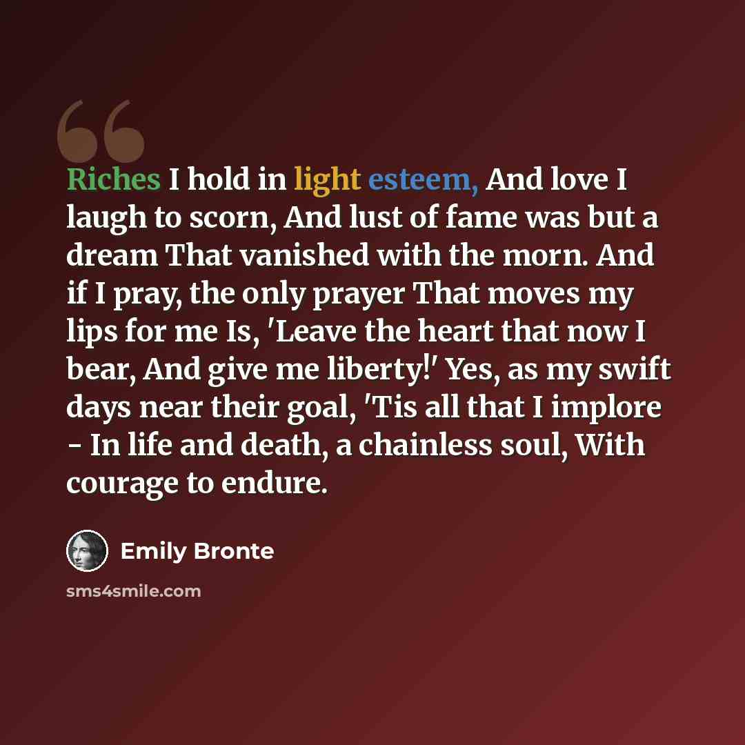 “Riches I hold in light esteem, And love I laugh to scorn, And lust of fame was but a dream That vanished with the morn. And if I pray, the only prayer That moves my lips for me Is, 'Leave the heart that now I bear, And give me liberty!' Yes, as my swift days near their goal, 'Tis all that I…” quote by Emily Bronte