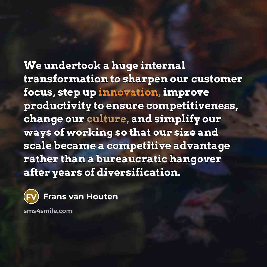 “We undertook a huge internal transformation to sharpen our customer focus, step up innovation, improve productivity to ensure competitiveness, change our culture, and simplify our ways of working so that our size and scale became a competitive advantage rather than a bureaucratic hangover after…” quote by Frans van Houten