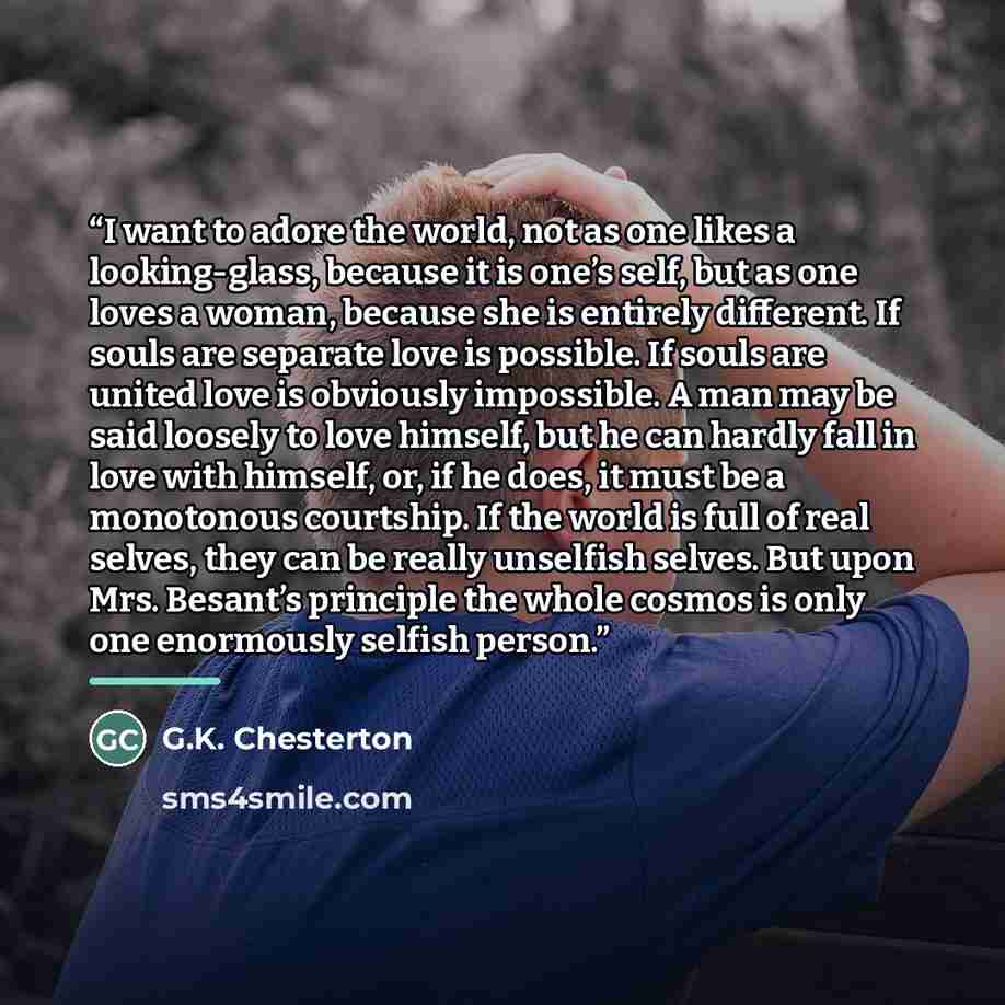 “I want to adore the world, not as one likes a looking-glass, because it is one’s self, but as one loves a woman, because she is entirely different. If souls are separate love is possible. If souls are united love is obviously impossible. A man may be said loosely to love himself, but he can hardly…” quote by G.K. Chesterton