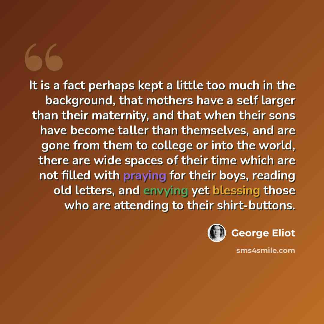 “It is a fact perhaps kept a little too much in the background, that mothers have a self larger than their maternity, and that when their sons have become taller than themselves, and are gone from them to college or into the world, there are wide spaces of their time which are not filled with…” quote by George Eliot