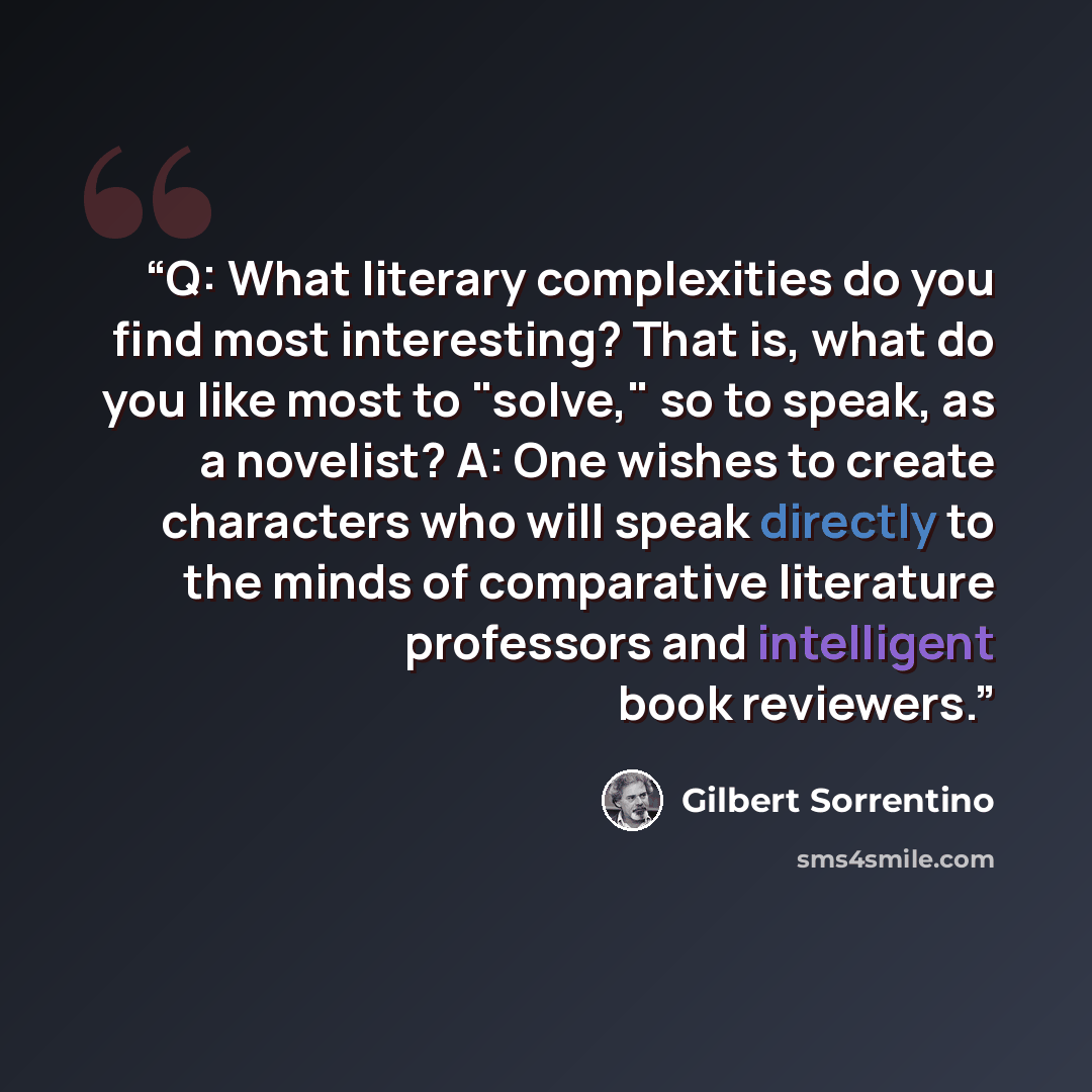 “Q: What literary complexities do you find most interesting? That is, what do you like most to "solve," so to speak, as a novelist? A: One wishes to create characters who will speak directly to the minds of comparative literature professors and intelligent book reviewers.” quote by Gilbert Sorrentino