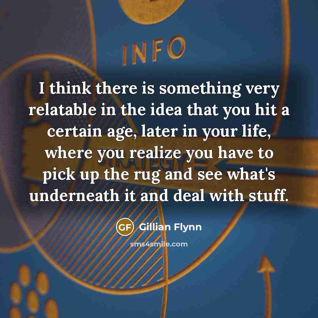 “I think there is something very relatable in the idea that you hit a certain age, later in your life, where you realize you have to pick up the rug and see what's underneath it and deal with stuff.” quote by Gillian Flynn
