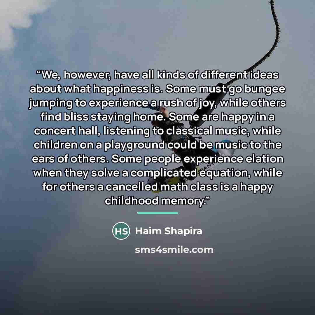 “We, however, have all kinds of different ideas about what happiness is. Some must go bungee jumping to experience a rush of joy, while others find bliss staying home. Some are happy in a concert hall, listening to classical music, while children on a playground could be music to the ears of…” quote by Haim Shapira